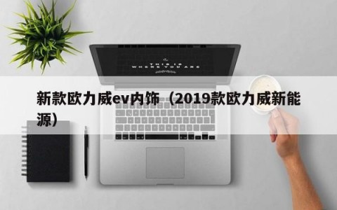 新款欧力威ev内饰（2019款欧力威新能源）