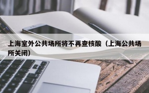 上海室外公共场所将不再查核酸（上海公共场所关闭）