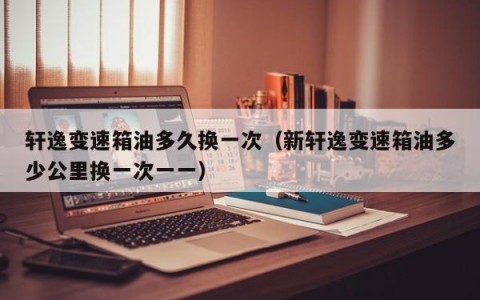 轩逸变速箱油多久换一次（新轩逸变速箱油多少公里换一次一一）